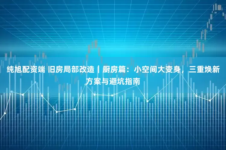 纯旭配资端 旧房局部改造｜厨房篇：小空间大变身，三重焕新方案与避坑指南