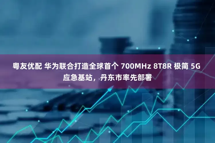 粤友优配 华为联合打造全球首个 700MHz 8T8R 极简 5G 应急基站，丹东市率先部署