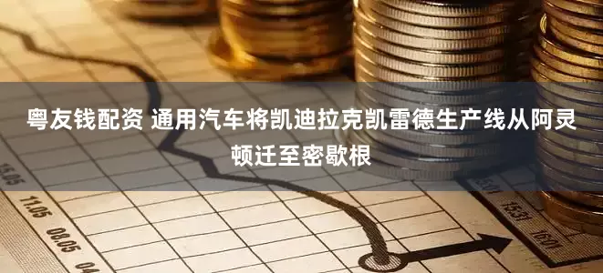 粤友钱配资 通用汽车将凯迪拉克凯雷德生产线从阿灵顿迁至密歇根