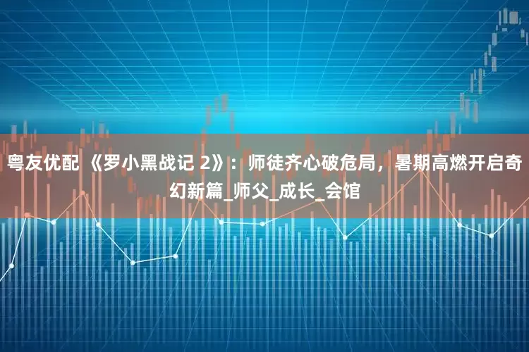 粤友优配 《罗小黑战记 2》：师徒齐心破危局，暑期高燃开启奇幻新篇_师父_成长_会馆