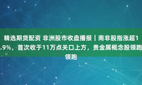 精选期货配资 非洲股市收盘播报｜南非股指涨超1.9%，首次收于11万点关口上方，贵金属概念股领跑