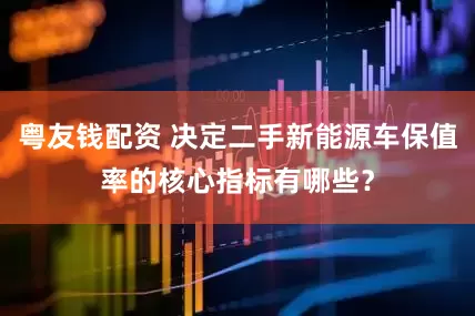 粤友钱配资 决定二手新能源车保值率的核心指标有哪些？
