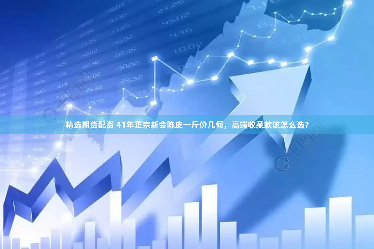 精选期货配资 41年正宗新会陈皮一斤价几何，高端收藏款该怎么选？